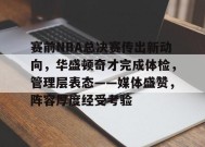 关于赛前NBA总决赛传出新动向，华盛顿奇才完成体检，管理层表态——媒体盛赞，阵容厚度经受考验的信息