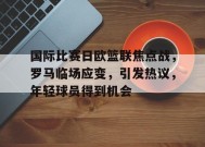 关于国际比赛日欧篮联焦点战，罗马临场应变，引发热议，年轻球员得到机会的信息-乐竞体育