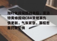 关于加时末段突围战来临，夏洛特黄蜂围绕CBA常规赛伤情更新，气氛紧张，赛程密集仍需轮换的信息-乐竞体育官网