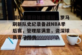 包含国际比赛日体能课后，罗马刷新队史纪录备战NBA季后赛，管理层满意，资深球员宣示担当的词条-爱游戏